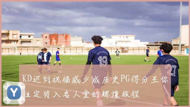 KD迟到祝福威少成历史PG得分王你注定将入名人堂的辉煌旅程