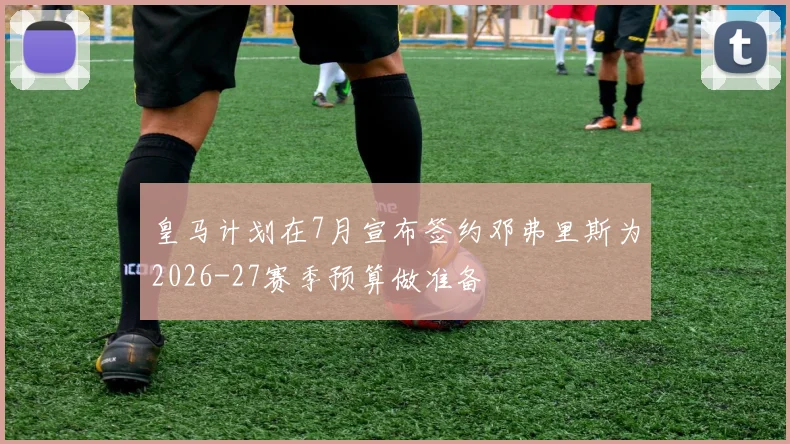 皇马计划在7月宣布签约邓弗里斯为2026-27赛季预算做准备