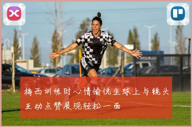 梅西训练时心情愉悦坐球上与镜头互动点赞展现轻松一面