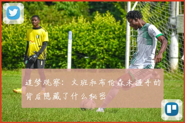 追梦观察：文班和布伦森未握手的背后隐藏了什么秘密