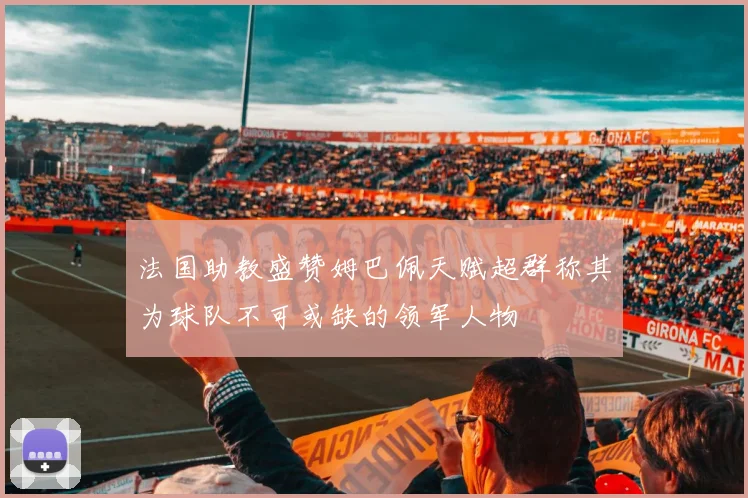 法国助教盛赞姆巴佩天赋超群称其为球队不可或缺的领军人物