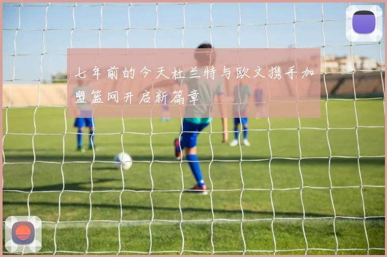 七年前的今天杜兰特与欧文携手加盟篮网开启新篇章