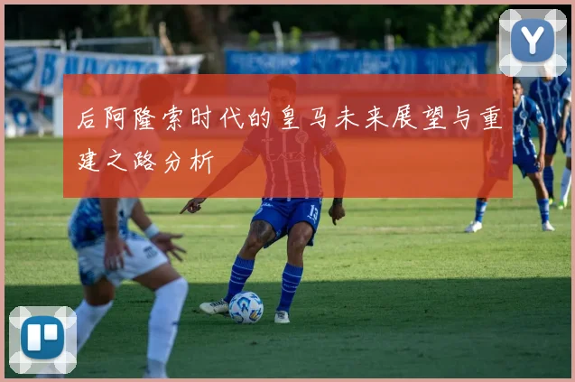 后阿隆索时代的皇马未来展望与重建之路分析