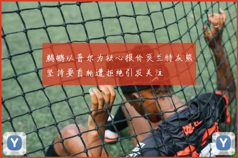 鹈鹕以普尔为核心报价莫兰特灰熊坚持要首轮遭拒绝引发关注