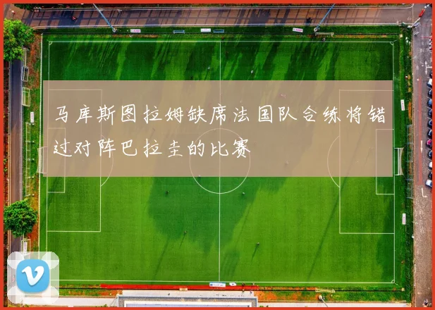 马库斯图拉姆缺席法国队合练将错过对阵巴拉圭的比赛
