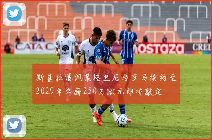 斯基拉曝佩莱格里尼与罗马续约至2029年年薪250万欧元即将敲定