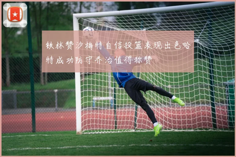 铁林赞沙梅特自信投篮表现出色哈特成功防守乔治值得称赞