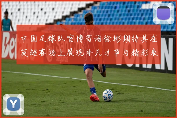 中国足球队官博寄语徐彬期待其在英超赛场上展现非凡才华与精彩表现