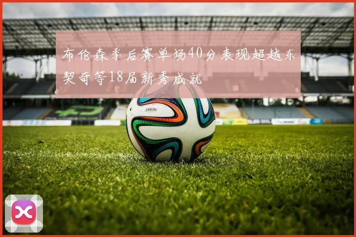 布伦森季后赛单场40分表现超越东契奇等18届新秀成就