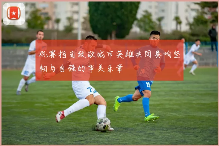 观赛指南致敬城市英雄共同奏响坚韧与自强的华美乐章