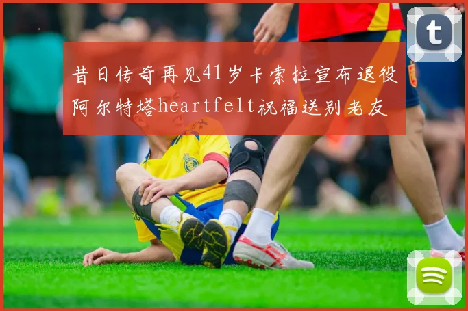 昔日传奇再见41岁卡索拉宣布退役阿尔特塔heartfelt祝福送别老友