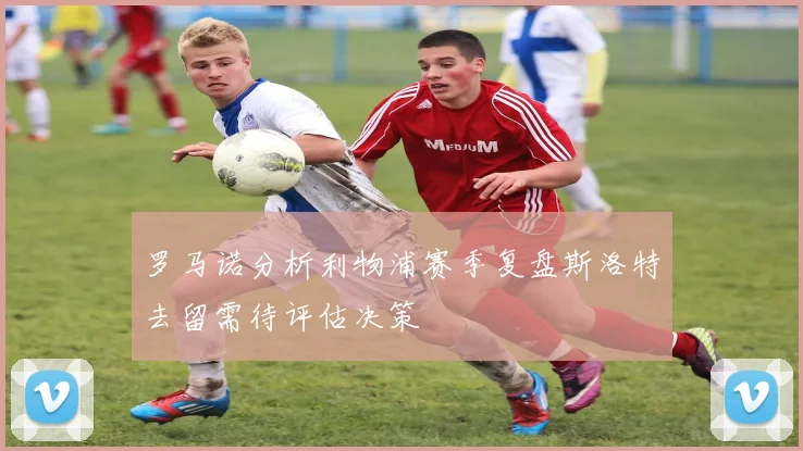 罗马诺分析利物浦赛季复盘斯洛特去留需待评估决策