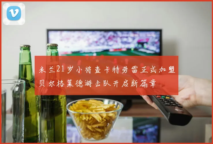 米兰21岁小将查卡特劳雷正式加盟贝尔格莱德游击队开启新篇章