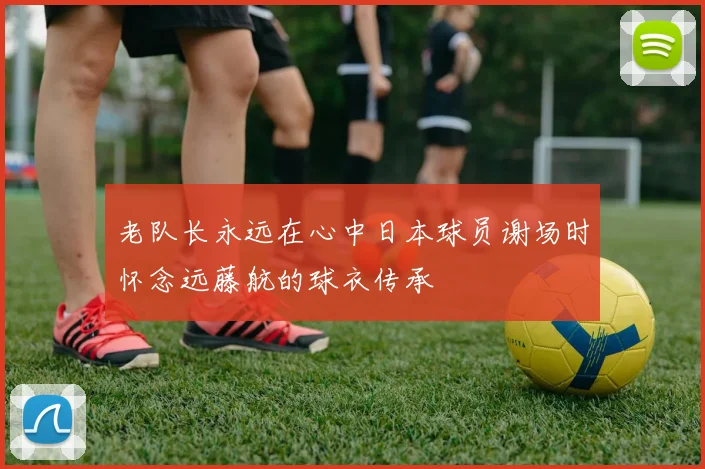 老队长永远在心中日本球员谢场时怀念远藤航的球衣传承