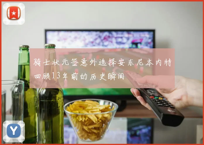 骑士状元签意外选择安东尼本内特回顾13年前的历史瞬间