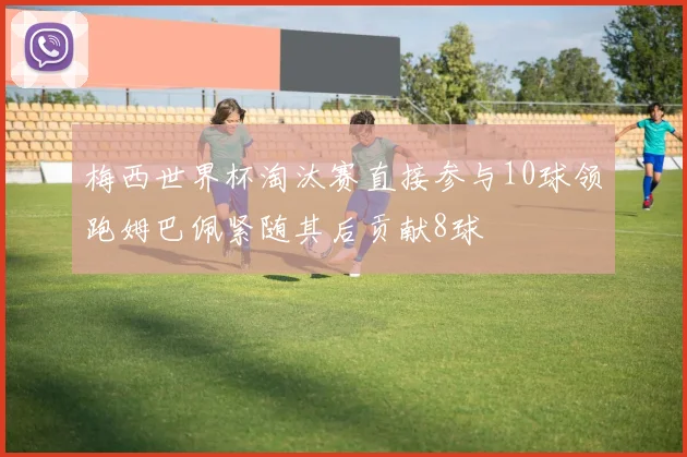 梅西世界杯淘汰赛直接参与10球领跑姆巴佩紧随其后贡献8球