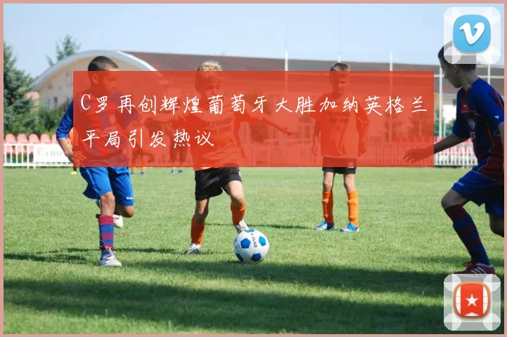 C罗再创辉煌葡萄牙大胜加纳英格兰平局引发热议
