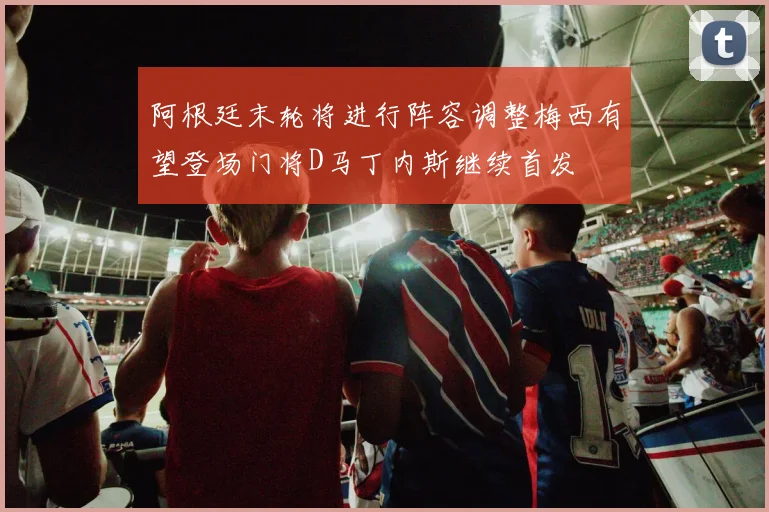 阿根廷末轮将进行阵容调整梅西有望登场门将D马丁内斯继续首发