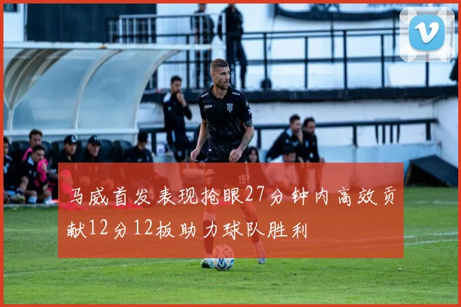 马威首发表现抢眼27分钟内高效贡献12分12板助力球队胜利