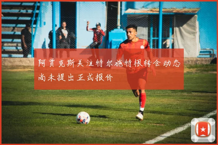 阿贾克斯关注特尔施特根转会动态尚未提出正式报价