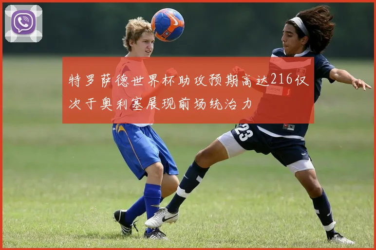 特罗萨德世界杯助攻预期高达216仅次于奥利塞展现前场统治力